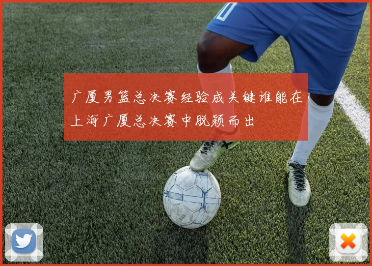 广厦男篮总决赛经验成关键谁能在上海广厦总决赛中脱颖而出