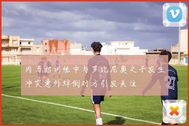 内马尔训练中与罗比尼奥之子发生冲突意外绊倒对方引发关注