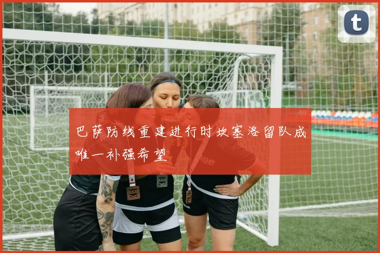 巴萨防线重建进行时坎塞洛留队成唯一补强希望