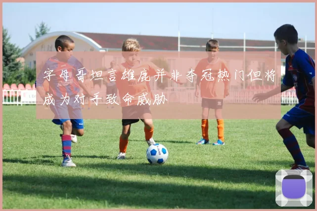 字母哥坦言雄鹿并非夺冠热门但将成为对手致命威胁