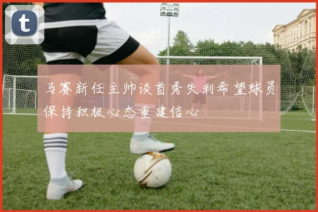 马赛新任主帅谈首秀失利希望球员保持积极心态重建信心
