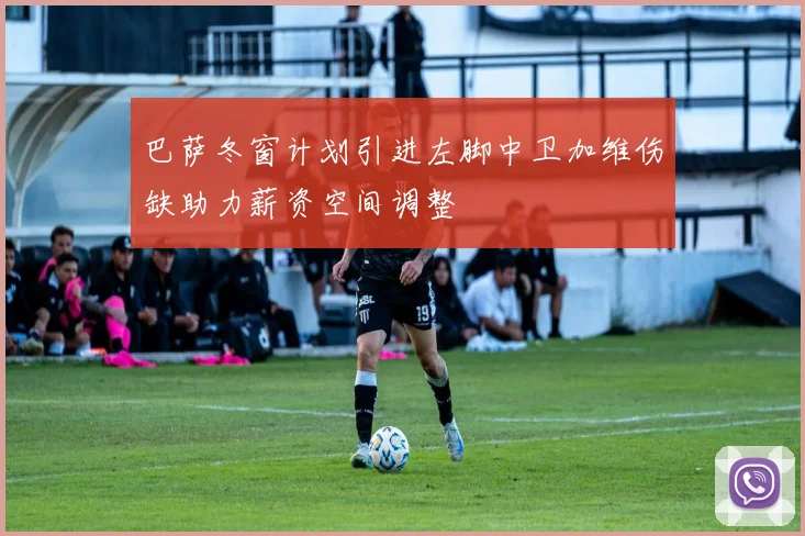 巴萨冬窗计划引进左脚中卫加维伤缺助力薪资空间调整
