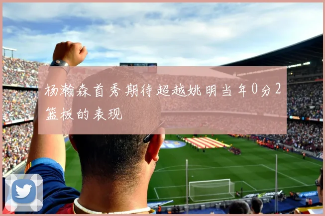 杨瀚森首秀期待超越姚明当年0分2篮板的表现