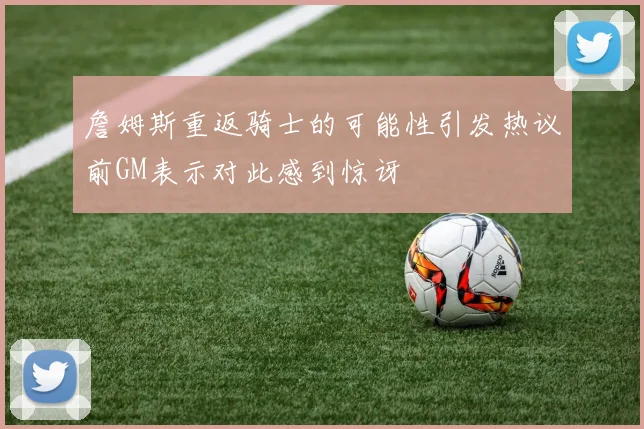 詹姆斯重返骑士的可能性引发热议前GM表示对此感到惊讶