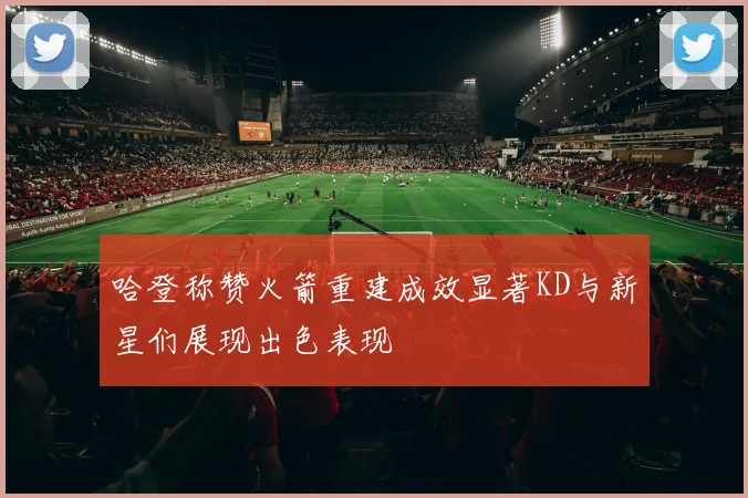 哈登称赞火箭重建成效显著KD与新星们展现出色表现