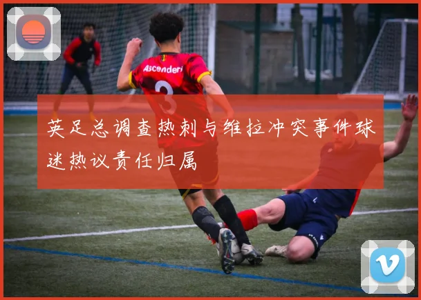 英足总调查热刺与维拉冲突事件球迷热议责任归属