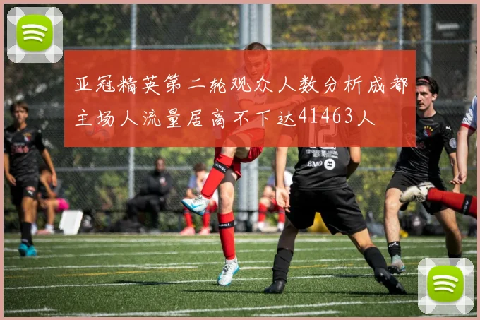 亚冠精英第二轮观众人数分析成都主场人流量居高不下达41463人