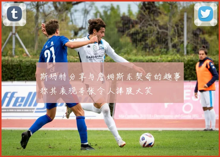 斯玛特分享与詹姆斯东契奇的趣事称其表现夸张令人捧腹大笑