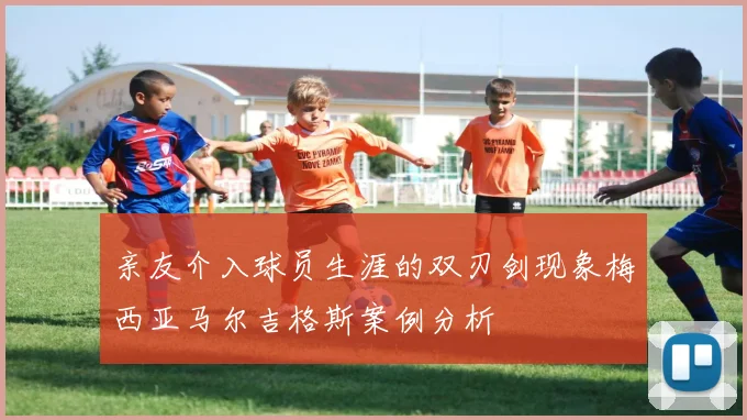 亲友介入球员生涯的双刃剑现象梅西亚马尔吉格斯案例分析