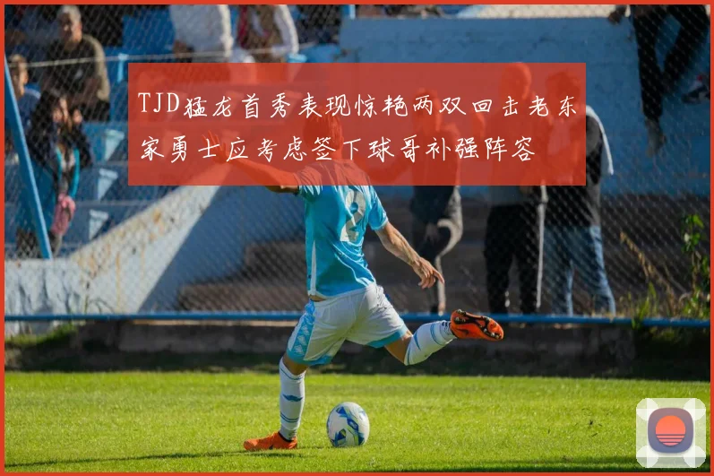 TJD猛龙首秀表现惊艳两双回击老东家勇士应考虑签下球哥补强阵容