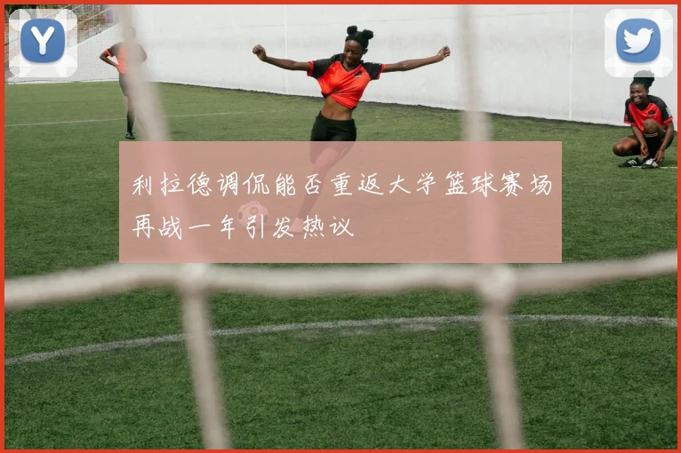 利拉德调侃能否重返大学篮球赛场再战一年引发热议