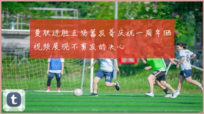 曼联连胜五场蓄发哥庆祝一周年晒视频展现不剪发的决心