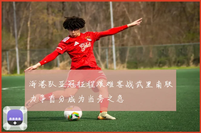 海港队亚冠征程艰难客战武里南联力争首分成为当务之急