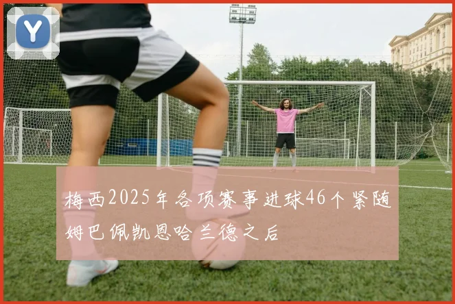 梅西2025年各项赛事进球46个紧随姆巴佩凯恩哈兰德之后