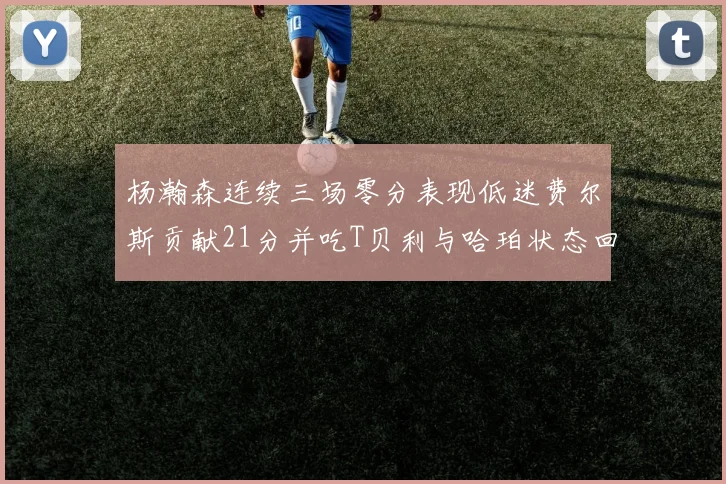 杨瀚森连续三场零分表现低迷费尔斯贡献21分并吃T贝利与哈珀状态回暖