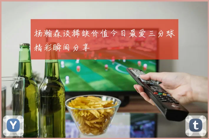 杨瀚森谈稀缺价值今日最爱三分球精彩瞬间分享